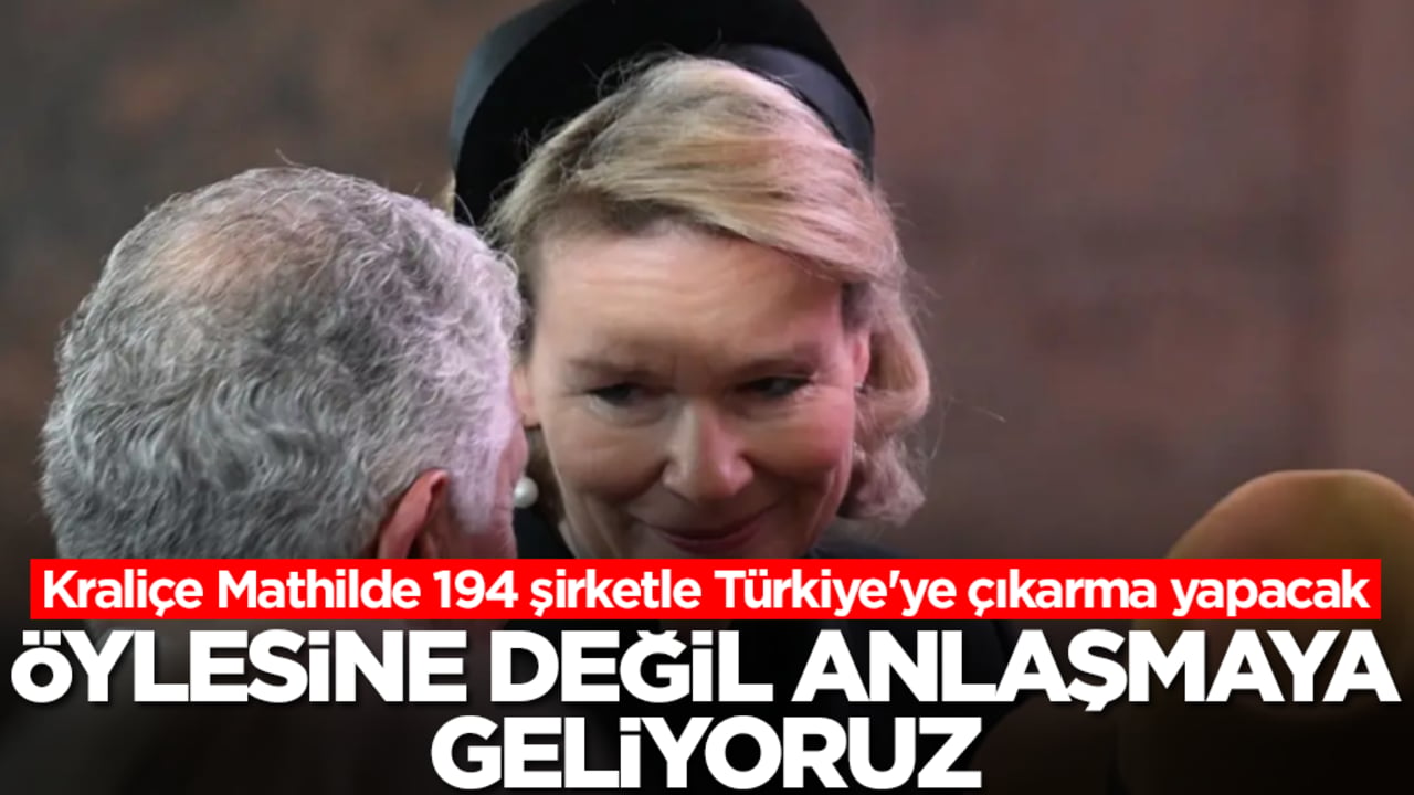 Kraliçe Mathilde 194 şirketle Türkiye'ye çıkarma yapacak: Öylesine değil anlaşmaya geliyoruz