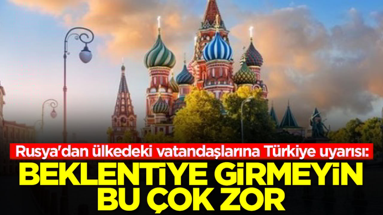 Rusya'dan ülkedeki vatandaşlarına Türkiye uyarısı: Beklentiye girmeyin bu çok zor
