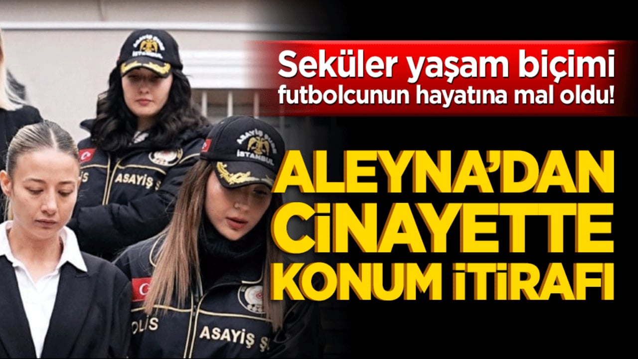 Seküler yaşam biçimi futbolcunun hayatına mal oldu! Aleyna’dan cinayette konum itirafı