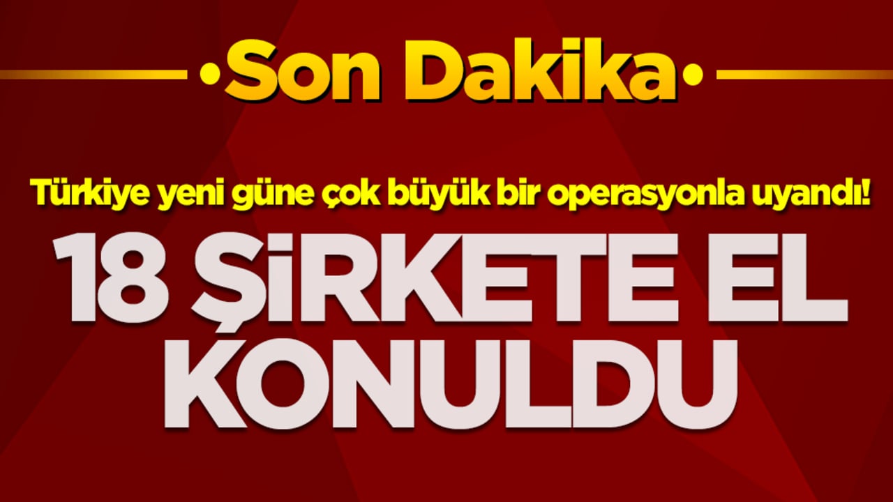 Türkiye yeni güne çok büyük bir operasyonla uyandı! 18 şirkete el konuldu