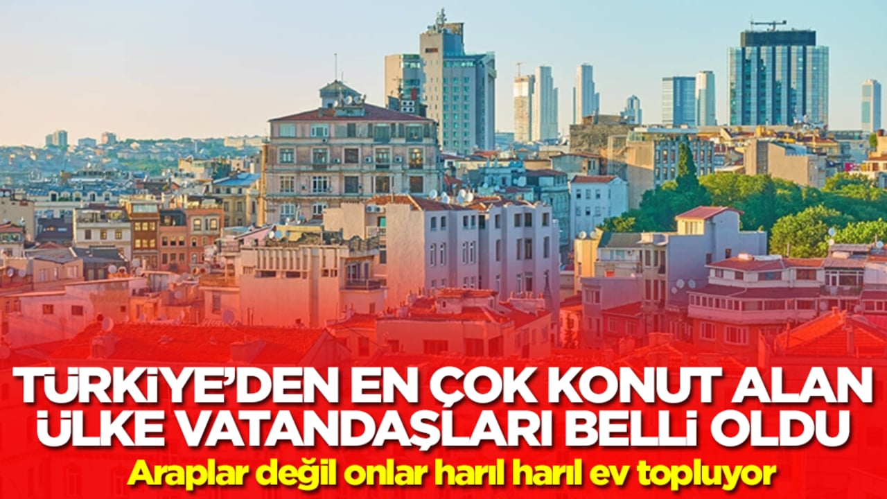Türkiye'den en çok konut alan ülke vatandaşları belli oldu! Araplar değil onlar harıl harıl ev topluyor