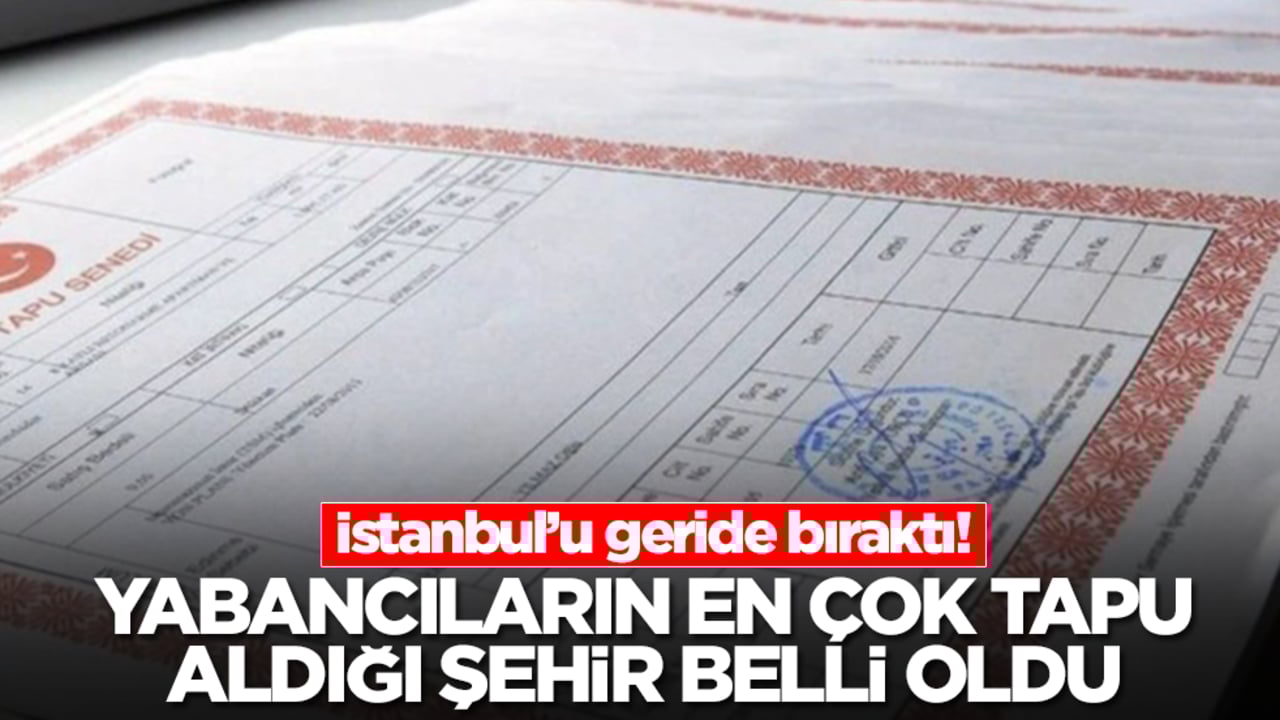 Yabancıların en çok tapu aldığı şehir ortaya çıktı! İstanbul'u geride bıraktı