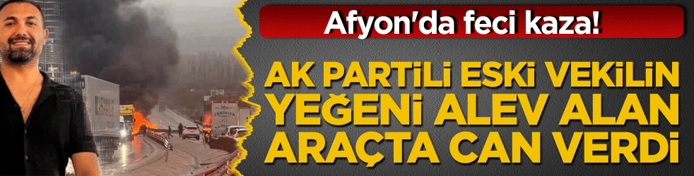 Afyon'da feci kaza! AK Partili eski vekilin yeğeni alev alan araçta can verdi!