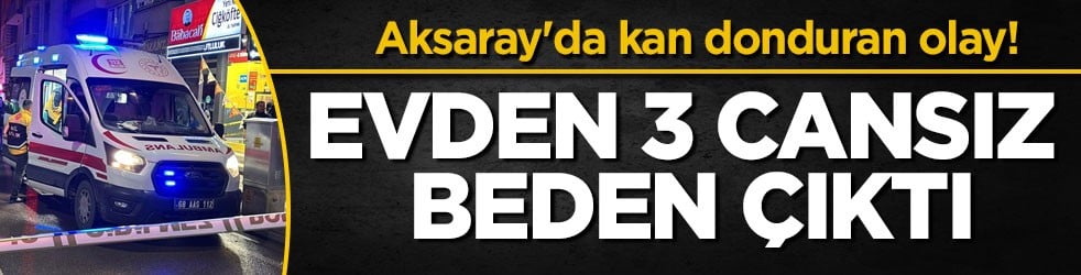 Aksaray'da kan donduran olay! Evden 3 cansız beden çıktı