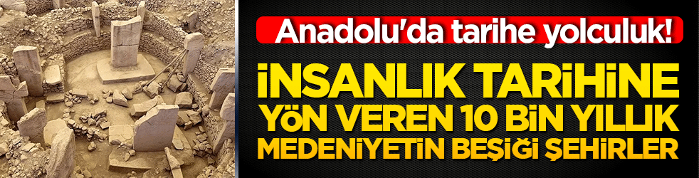 Anadolu'da tarihe yolculuk! İnsanlık tarihine yön veren 10 bin yıllık medeniyetin beşiği şehirler