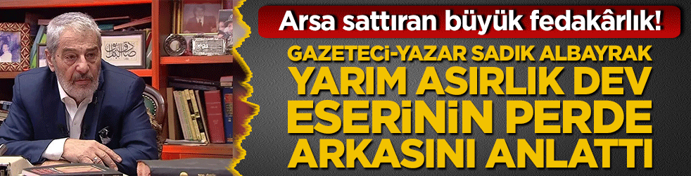 Arsa sattıran büyük fedakârlık! Gazeteci-yazar Sadık Albayrak yarım asırlık dev eserinin perde arkasını anlattı!
