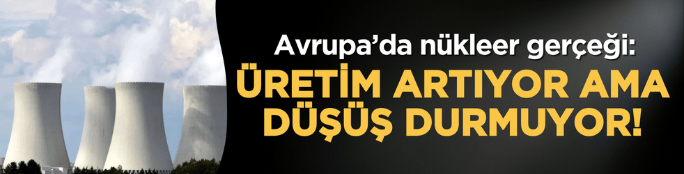Avrupa’da nükleer gerçeği: Üretim artıyor ama düşüş durmuyor!
