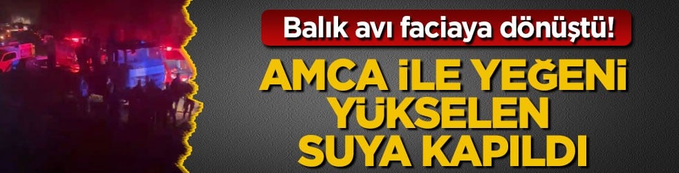 Balık avı faciaya dönüştü! Amca ile yeğeni yükselen suya kapıldı