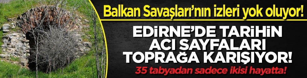 Balkan Savaşları’nın izleri yok oluyor! Edirne’de tarihin acı sayfaları toprağa karışıyor!