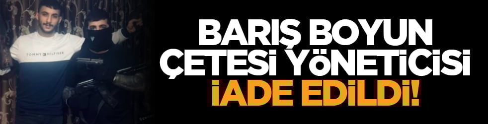 Barış Boyun çetesi yöneticisi iade edildi!