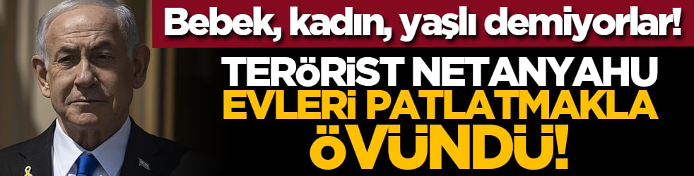 Bebek, kadın, yaşlı demiyorlar! Terörist Netanyahu evleri patlatmakla övündü!