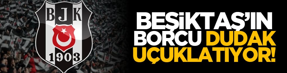 Beşiktaş’ın borcu dudak uçuklatıyor!