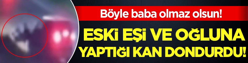 Böyle baba olmaz olsun: Eski eşi ve oğluna yaptığı kan dondurdu!