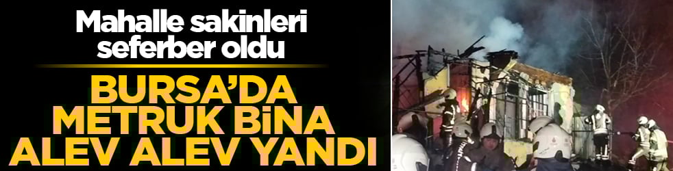 Bursa’da metruk bina alev alev yandı! Mahalle sakinleri seferber oldu
