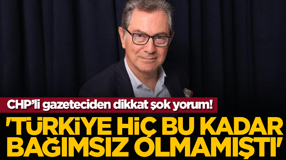 CHP’li gazeteciden dikkat çeken yorum: 'Türkiye Hiç Bu Kadar Bağımsız Olmamıştı'