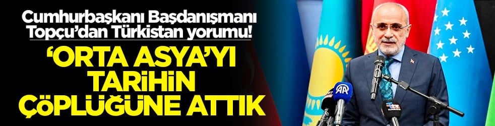 Cumhurbaşkanı Başdanışmanı Topçu’dan Türkistan yorumu ‘Orta Asya'yı tarihin çöplüğüne attık'