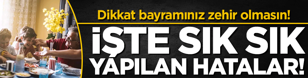 Dikkat bayramınız zehir olmasın: İşte en sık yapılan hatalar!