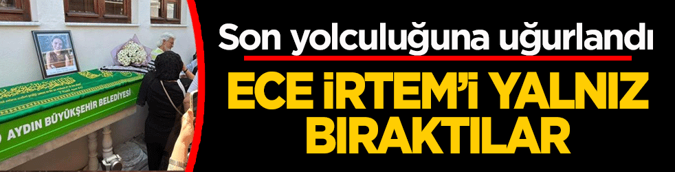 Ece İrtem’i yanlız bıraktılar! Son yolculuğuna uğurlandı