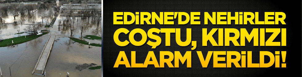 Edirne'de nehirler coştu, kırmızı alarm verildi!