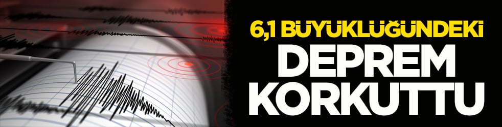 6,1 büyüklüğündeki deprem korkuttu!