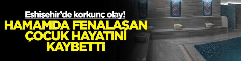 Eshişehir’de korkunç olay! Hamamda fenalaşan çocuk hayatını kaybetti