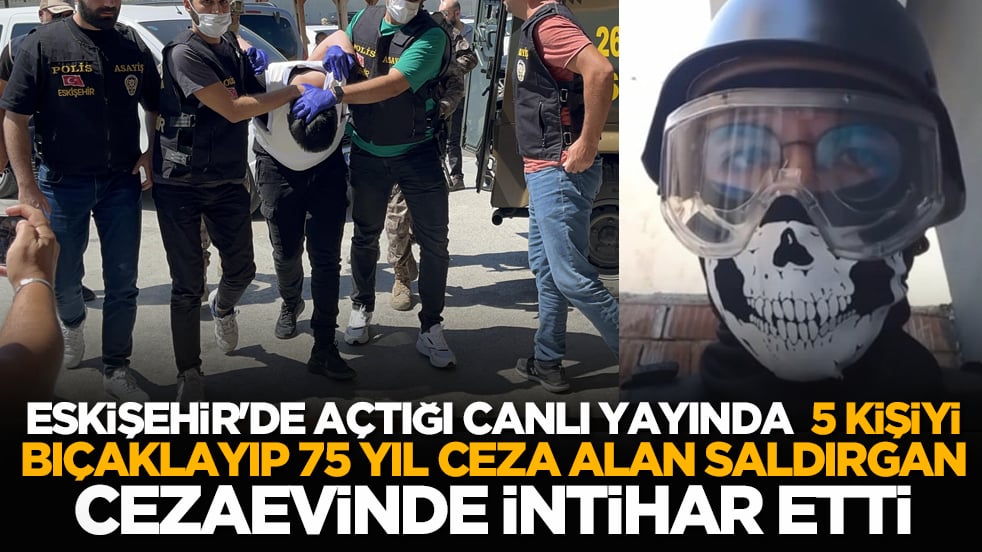 Eskişehir'de açtığı canlı yayında 5 kişiyi bıçaklayıp 75 yıl ceza alan saldırgan cezaevinde intihar etti
