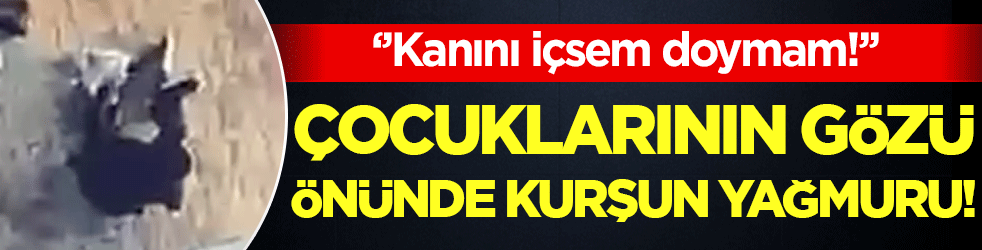 Evlatlarının yanında kurşun yağdırdı: 'Kanını içsem doymam!'