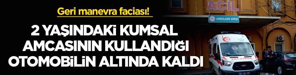 Geri manevra faciası! 2 yaşındaki Kumsal amcasının kullandığı otomobilin altında kaldı