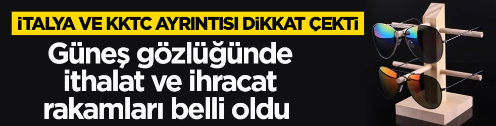 Güneş gözlüğünde ithalat ve ihracat rakamları belli oldu! İtalya ve KKTC ayrıntısı dikkat çekti 