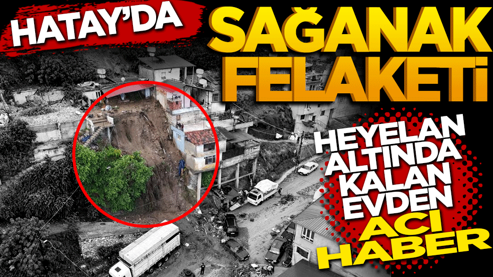 Hatay'da sağanak felaketi: Heyelan altında kalan evden acı haber