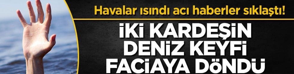 Havalar ısındı acı haberler sıklaştı! İki kardeşin deniz keyfi faciaya döndü