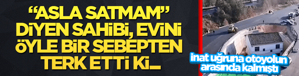 İnat uğruna otoyolun arasında kalmıştı! "Asla satmam" diyen sahibi evini öyle bir sebepten terk etti ki...