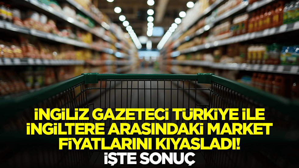 İngiliz gazeteci Türkiye ile İngiltere arasındaki market fiyatlarını kıyasladı: İşte sonuç