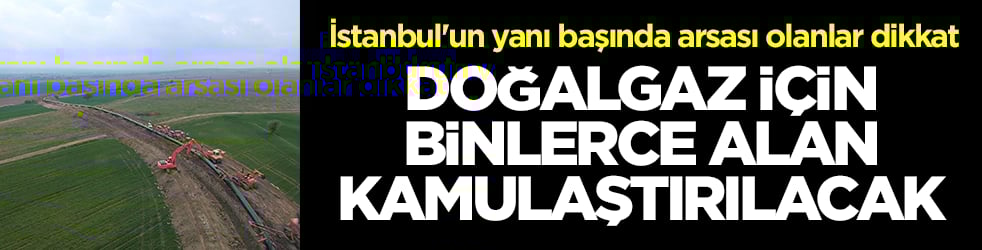 İstanbul'un yanı başında arsası olanlar dikkat: Doğalgaz için binlerce alan kamulaştırılacak