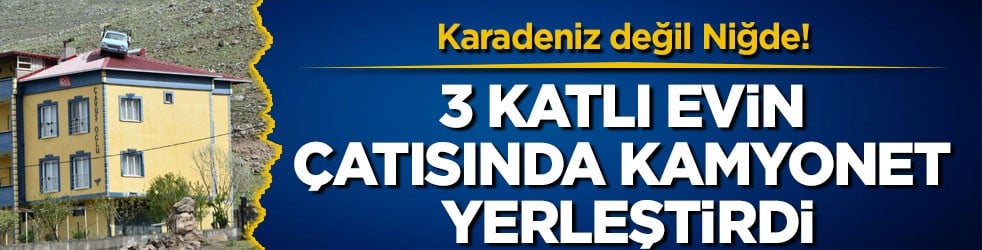 Karadeniz değil Niğde! 3 katlı evin çatısında kamyonet yerleştirdi