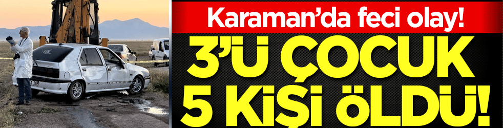 Karaman'da kahreden olay: 3'ü çocuk 5 kişi öldü!