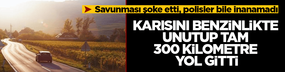 Karısını benzinlikte unutup tam 300 kilometre yol gitti! Savunması şoke etti, polisler bile inanamadı