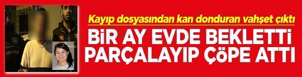 Kayıp dosyasından kan donduran vahşet çıktı Bir ay evde bekletti, parçalayarak çöpe attı