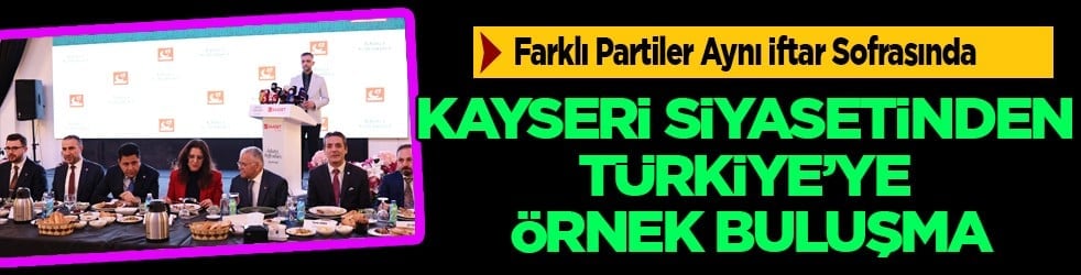 Kayseri Siyasetinden Türkiye’ye Örnek Buluşma: Farklı Partiler Aynı İftar Sofrasında Bir Araya Geldi