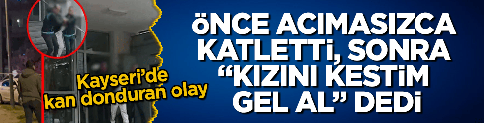 Kayseri’de kan donduran olay! Önce acımasızca katletti, sonra "Kızını kestim, gel al" dedi