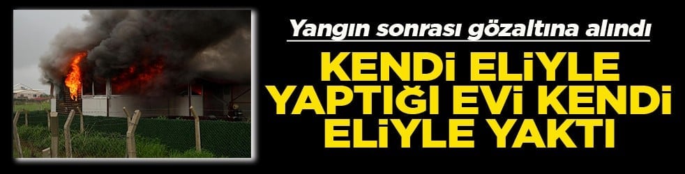 Kendi eliyle yaptığı evi kendi eliyle yaktı