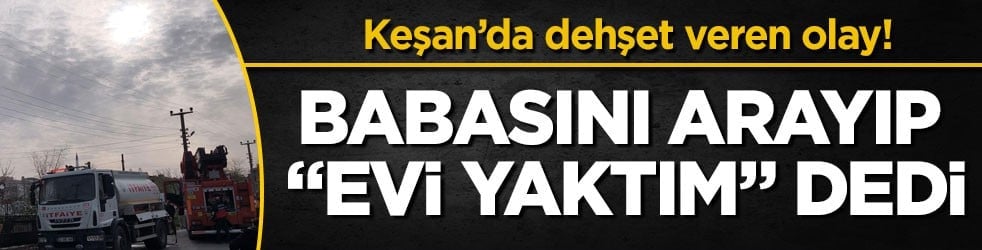 Keşan’da dehşet veren olay! Babasını arayıp "Evi yaktım" dedi