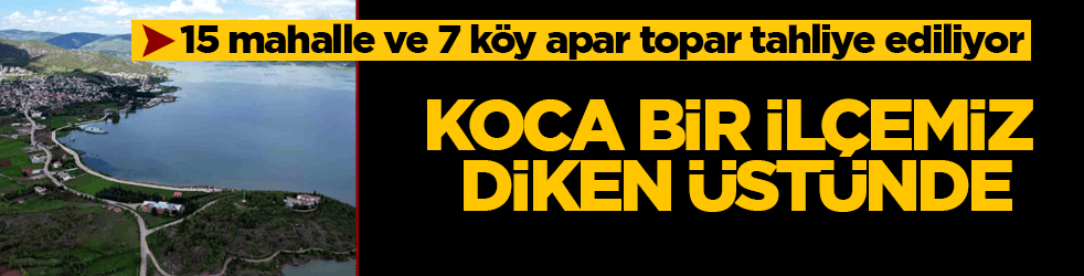 Koca bir ilçemiz diken üstünde! 15 mahalle ve 7 köy apar topar tahliye ediliyor