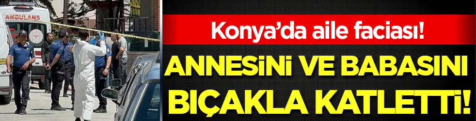 Konya'da aile faciası: Annesini 20, babasını 10 bıçak darbesiyle katletti! 