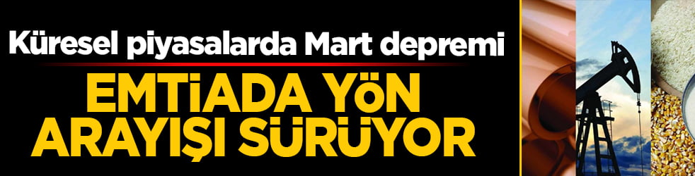 Küresel piyasalarda Mart depremi: Emtiada yön arayışı sürüyor!
