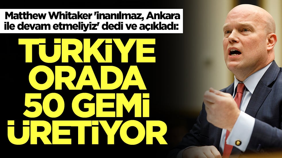 Matthew Whitaker 'inanılmaz, Ankara ile devam etmeliyiz' dedi ve açıkladı: Türkiye orada 50 gemi üretiyor