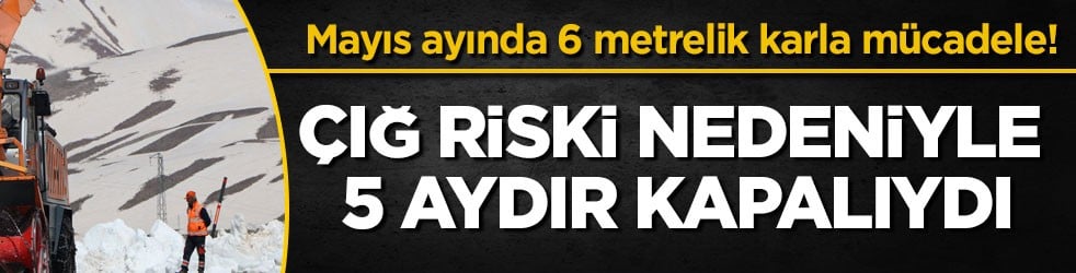 Mayıs ayında 6 metrelik karla mücadele! Çığ riski nedeniyle 5 aydır kapalıydı