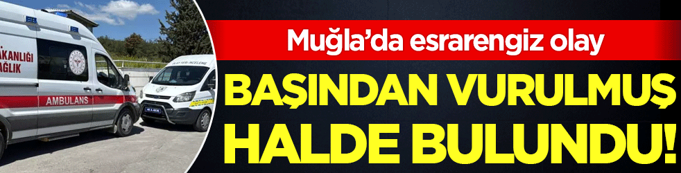 Muğla'da esrarengiz olay: Başından vurulmuş halde bulundu!