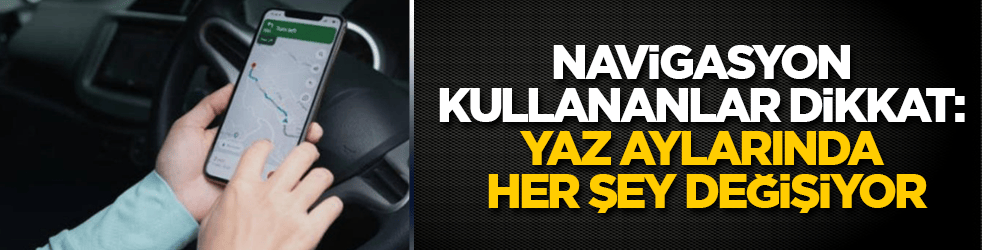 Navigasyon kullananlar dikkat: Yaz aylarında her şey değişiyor