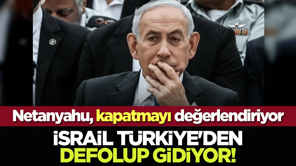 Netanyahu, kapatmayı değerlendiriyor: İsrail Türkiye'den defolup gidiyor!